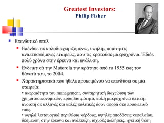 Greatest Investors:
Philip Fisher
 Επενδυτικό στυλ
 Επένδυε σε καλοδιαχειριζόμενες, υψηλής ποιότητας
αναπτυσσόμενες εταιρείες, που τις κρατούσε μακροχρόνια. Έδιδε
πολύ χρόνο στην έρευνα και ανάλυση.
 Ενδεικτικά την Motorola την κράτησε από το 1955 έως τον
θάνατό του, το 2004.
 Χαρακτηριστικά που ήθελε προκειμένου να επενδύσει σε μια
εταιρεία:
• ακεραιότητα του management, συντηρητική διαχείριση των
χρηματοοικονομικών, προσβασιμότητα, καλή μακροχρόνια οπτική,
ανοικτή σε αλλαγές και καλές πολιτικές όσον αφορά στο προσωπικό
τους.
• υψηλά λειτουργικά περιθώρια κέρδους, υψηλές αποδόσεις κεφαλαίου,
δέσμευση στην έρευνα και ανάπτυξη, ισχυρές πωλήσεις, ηγετική θέση
 