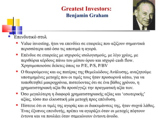 Greatest Investors:
Benjamin Graham
 Επενδυτικό στυλ
 Value investing, ήτοι να επενδύει σε εταιρείες που αξίζουν σημαντικά
περισσότερα από όσο τις αποτιμά η αγορά.
 Επένδυε σε εταιρείες με ισχυρούς ισολογισμούς, με λίγο χρέος, με
περιθώρια κέρδους πάνω του μέσου όρου και ισχυρό cash flow.
Χρησιμοποιούσε δείκτες όπως το P/E, P/S, P/BV
 Ο θεωρούμενος και ως πατέρας της Θεμελιώδους Ανάλυσης, αναζητούμε
υποτιμημένες μετοχές που οι τιμές τους ήταν προσωρινά κάτω, για να
τοποθετηθεί μακροχρόνια, πιστεύοντας ότι σε ένα βάθος χρόνου, η
χρηματιστηριακή αξία θα προσέγγιζε την πραγματική αξία των.
 Όσο μεγαλύτερη η διαφορά χρηματιστηριακής αξίας και ‘εσωτερικής’
αξίας, τόσο πιο ελκυστική μία μετοχή προς επένδυση.
 Πίστευε ότι οι τιμές της αγοράς και οι διακυμάνσεις της, ήταν συχνά λάθος.
Ένας έξυπνος επενδυτής, πρέπει να αγοράζει όταν οι μετοχές πέφτουν
έντονα και να πουλάει όταν σημειώνουν έντονη άνοδο.
 