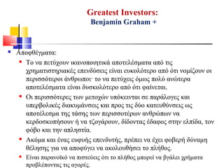 Greatest Investors:
Benjamin Graham +
 Αποφθέγματα:
 Το να πετύχουν ικανοποιητικά αποτελέσματα από τις
χρηματιστηριακές επενδύσεις είναι ευκολότερο από ότι νομίζουν οι
περισσότεροι άνθρωποι· το να πετύχεις όμως πολύ ανώτερα
αποτελέσματα είναι δυσκολότερο από ότι φαίνεται.
 Οι περισσότερες των μετοχών υπόκεινται σε παράλογες και
υπερβολικές διακυμάνσεις και προς τις δύο κατευθύνσεις ως
αποτέλεσμα της τάσης των περισσοτέρων ανθρώπων να
κερδοσκοπήσουν ή να τζογάρουν, δίδοντας έδαφος στην ελπίδα, τον
φόβο και την απληστία.
 Ακόμα και ένας ευφυής επενδυτής, πρέπει να έχει φοβερή δύναμη
θέλησης για να αποφύγει να ακολουθήσει το πλήθος.
 Είναι παρανοϊκό να πιστεύεις ότι το πλήθος μπορεί να βγάλει χρήματα
προβλέποντας τις αγορές.
 