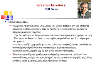 Greatest Investors:
Bill Gross
 Επενδυτικό στυλ
 Θεωρείται ‘Βασιλιάς των Ομολόγων’. Ο Gross πιστεύει ότι μια επιτυχής
επένδυση σε βάθος χρόνου, είτε σε ομόλογα είτε σε μετοχές, πρέπει να
στηρίζεται σε δύο θεμέλια:
• Την δυνατότητα να διαμορφώσει και κατανοήσει μια μακροχρόνια οπτική
• Ένα χαρτοφυλάκιο να έχει τη σωστή δομική σύνθεση κατά το πέρασμα
του χρόνου.
+ να κάνει πρόβλεψη τριών με πέντε ετών που αναγκάζει έναν επενδυτή να
σκεφτεί μακροπρόθεσμα και να αποφύγει τις καταστροφικές
συναισθηματικές εμπλοκές με τον φόβο και την απληστία.
 Τέτοια συναισθήματα (φόβος και απληστία) μπορούν να ‘πείσουν’ τον
οποιονδήποτε, ακόμα και τους επαγγελματίες να κάνουν ακριβώς τις λάθος
κινήσεις κατά τις παράλογες περιόδους των αγορών .
 