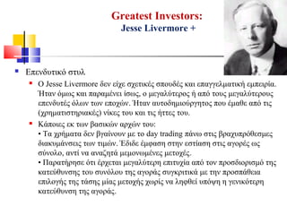 Greatest Investors:
Jesse Livermore +
 Επενδυτικό στυλ
 Ο Jesse Livermore δεν είχε σχετικές σπουδές και επαγγελματική εμπειρία.
Ήταν όμως και παραμένει ίσως, ο μεγαλύτερος ή από τους μεγαλύτερους
επενδυτές όλων των εποχών. Ήταν αυτοδημιούργητος που έμαθε από τις
(χρηματιστηριακές) νίκες του και τις ήττες του.
 Κάποιες εκ των βασικών αρχών του:
• Τα χρήματα δεν βγαίνουν με το day trading πάνω στις βραχυπρόθεσμες
διακυμάνσεις των τιμών. Έδιδε έμφαση στην εστίαση στις αγορές ως
σύνολο, αντί να αναζητά μεμονωμένες μετοχές.
• Παρατήρησε ότι έρχεται μεγαλύτερη επιτυχία από τον προσδιορισμό της
κατεύθυνσης του συνόλου της αγοράς συγκριτικά με την προσπάθεια
επιλογής της τάσης μίας μετοχής χωρίς να ληφθεί υπόψη η γενικότερη
κατεύθυνση της αγοράς.
 
