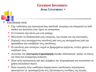Greatest Investors:
Jesse Livermore +
 Επενδυτικό στυλ
 Είχε υιοθετήσει μια στρατηγική buy-and-hold (αγοράζω και διακρατώ) σε bull
market και πουλούσε όταν έχανε σε momentum.
 Ο Livermore είχε πάντα μια exit strategy.
 Μελετούσε τα fundamentals μιας εταιρείας, της αγοράς και της οικονομίας.
 Ξεχώριζε τους επιτυχημένους επενδυτές από τους μη επιτυχημένους από την
προσπάθεια που κατέβαλαν στις επενδύσεις.
 Οι επενδυτές που εστιάζουν συχνά σε βραχυχρόνια ορίζοντα, εντέλει χάνουν τα
κεφάλαιά τους.
 Αγνοούσε την εσωτερική πληροφόρηση (insider information)· πρέπει να κάνεις
την δική σου ανεξάρτητη ανάλυση.
 Ήταν πολύ προσεκτικός από πού ελάμβανε την πληροφόρηση και συνιστούσε τη
χρήση πολλαπλών πηγών.
 Ήταν ανοικτός στην υιοθέτηση διαφορετικών επενδυτικών στρατηγικών
προκειμένου να προσαρμόζεται στις εξελισσόμενες συνθήκες της αγοράς.
 