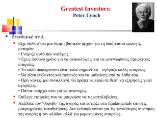 Greatest Investors:
Peter Lynch
 Επενδυτικό στυλ
 Είχε υιοθετήσει μια δέσμη βασικών αρχών για τη διαδικασία επιλογής
μετοχών:
• Γνώριζε αυτό που κατέχεις.
• Έχεις άφθονο χρόνο για να ανακαλύψεις και να αναγνωρίσεις εξαιρετικές
εταιρείες.
• Το καλό management είναι πολύ σημαντικό – αγόραζε καλές εταιρείες.
• Να είσαι ευέλικτος και ταπεινός και να μαθαίνεις από τα λάθη σου.
• Πριν κάνεις μια συναλλαγή, θα πρέπει να είσαι σε θέση να εξηγήσεις γιατί
αγοράζεις.
• Πάντα υπάρχει κάτι για να ανησυχείς.
 Επέλεγε εταιρείες που να μπορούσε να τις καταλαβαίνει.
 Απέβαλε τον ‘θόρυβο’ της αγοράς και εστίαζε στα fundamentals και στις
μακροχρόνιες τοποθετήσεις. Δεν ενδιαφέρονταν για τις γενικότερες συνθήκες
της αγοράς ή του κλάδου αλλά για μεμονωμένες εταιρείες.
 