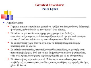  Αποφθέγματα:
 Πήγαινε για μια εταιρεία που μπορεί να ‘τρέξει’ και ένας ανόητος, διότι αργά
ή γρήγορα, πολύ πιθανόν να την ‘τρέξει’ ένας τέτοιος.
 Εάν είσαι σε μια κατάσταση εγρήγορσης, μπορείς να διαλέξεις
καταπληκτικές εταιρείες από όπου εργάζεσαι ή από την γειτονιά σου ή το
γειτονικό mall και πολύ πριν τις ανακαλύψουν στην Wall Street.
 Το να επενδύεις χωρίς έρευνα είναι σαν να παίζεις πόκερ και να μην
κοιτάζεις ποτέ τα χαρτιά.
 Σε επίπεδο εικοσαετίας, απουσιάζουν πολλές εκπλήξεις, οι μετοχές είναι
αρκετά προβλέψιμες. Ενώ για το που θα βρίσκονται σε δύο ή τρία χρόνια,
τότε ίσως πρέπει να το ρίξεις κορώνα γράμματα για να το αποφασίσεις.
 Εάν δαπανήσεις περισσότερο από 13 λεπτά για να αναλύσεις (και να
προβλέψεις) τις οικονομικές συνθήκες και τις συνθήκες της αγοράς, θα έχεις
χάσει 10 λεπτά.
Greatest Investors:
Peter Lynch
 
