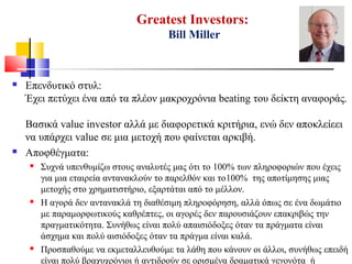 Greatest Investors:
Bill Miller
 Επενδυτικό στυλ:
Έχει πετύχει ένα από τα πλέον μακροχρόνια beating του δείκτη αναφοράς.
Βασικά value investor αλλά με διαφορετικά κριτήρια, ενώ δεν αποκλείεει
να υπάρχει value σε μια μετοχή που φαίνεται αρκιβή.
 Αποφθέγματα:
 Συχνά υπενθυμίζω στους αναλυτές μας ότι το 100% των πληροφοριών που έχεις
για μια εταιρεία αντανακλούν το παρελθόν και το100% της αποτίμησης μιας
μετοχής στο χρηματιστήριο, εξαρτάται από το μέλλον.
 Η αγορά δεν αντανακλά τη διαθέσιμη πληροφόρηση, αλλά όπως σε ένα δωμάτιο
με παραμορφωτικούς καθρέπτες, οι αγορές δεν παρουσιάζουν επακριβώς την
πραγματικότητα. Συνήθως είναι πολύ απαισιόδοξες όταν τα πράγματα είναι
άσχημα και πολύ αισιόδοξες όταν τα πράγμα είναι καλά.
 Προσπαθούμε να εκμεταλλευθούμε τα λάθη που κάνουν οι άλλοι, συνήθως επειδή
είναι πολύ βραχυχρόνιοι ή αντιδρούν σε ορισμένα δραματικά γεγονότα ή
 