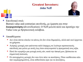 Greatest Investors:
John Neff
 Επενδυτικό στυλ:
Βασικά value and contrarian επενδυτής, με έμφαση και στην
διαφοροποίηση (diversification). O Neff μελετά πολύ και προσέχει την
Value Line με θρησκευτική ευλάβεια.
 Αποφθέγματα:
 Δεν είναι πάντα εύκολο να κάνεις ότι δεν είναι δημοφιλές, αλλά από εκεί έρχονται
τα χρήματα.
 Αγόραζε μετοχές που φαίνονται πολύ άσχημες σε λιγότερο προσεκτικούς
επενδυτές και μείνει με αυτές έως ότου αναγνωριστεί η πραγματική τους αξία.
 Ποτέ δεν αγοράζω μια μετοχή εκτός εάν, κατά την άποψή μου, βρίσκεται σε
σημαντική έκπτωση.
 Οι επιτυχημένες μετοχές δεν σου λένε πότε να πουλήσεις. Όταν αισθάνεσαι κάτι
σαν κομπορρημοσύνη, είναι πιθανότατα ώρα για να πουλήσεις.
 