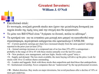 Greatest Investors:
William J. O'Neil
 Επενδυτικό στυλ:
Εν συντομία, αναζητά growth stocks που έχουν την μεγαλύτερη δυναμική για
ταχεία άνοδο της τιμής τους από την στιγμή που θα αγοραστούν.
 Το μότο του Bill O'Neil είναι "Αγόρασε το δυνατό, πούλα το αδύναμο".
 Τα κριτήριά του για να εντοπίσει μια μετοχή που μπορεί να κατευθυνθεί στην
στρατόσφαιρα, περιληπτικά εισέρχονται στο αρκτικόλεξο CANSLIM:
• C – Current quarterly earnings per share have increased sharply from the same quarters' earnings
reported in the prior year (at least 25%).
• A – Annual earnings increases at a compound rate of no less than 25% (P/E is unimportant –
probably in the range of 20 to 45 with these stocks) annually over the last five years.
• N – New products, new management, and new highs. Stocks with a good "story.«
• S – Supply and demand. The less stock available, the more buying will drive up the price. Look for
stocks with 10 to 12 million shares outstanding.
• L – Leaders and laggards. Stick with those stocks that outperform and shed those that underperform.
• I – Institutional ownership. Favor companies that are "underowned" by the top professional investors.
• M – Market direction. Buy stocks on major downturns, but avoid purchases after a decline of 10% or
more gets underway.
 