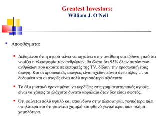Greatest Investors:
William J. O'Neil
 Αποφθέγματα:
 Δεδομένου ότι η αγορά τείνει να πηγαίνει στην αντίθετη κατεύθυνση από ότι
νομίζει η πλειοψηφία των ανθρώπων, θα έλεγα ότι 95% όλων αυτών των
ανθρώπων που ακούτε σε εκπομπές της TV, δίδουν την προσωπική τους
άποψη. Και οι προσωπικές απόψεις είναι σχεδόν πάντα άνευ αξίας … τα
δεδομένα και οι αγορές είναι πολύ περισσότερο αξιόπιστα.
 Το όλο μυστικό προκειμένου να κερδίζεις στις χρηματιστηριακές αγορές,
είναι να χάσεις το ελάχιστο δυνατό κεφάλαιο όταν δεν είσαι σωστός.
 Ότι φαίνεται πολύ υψηλό και επικίνδυνο στην πλειοψηφία, γενικότερα πάει
υψηλότερα και ότι φαίνεται χαμηλό και φθηνό γενικότερα, πάει ακόμα
χαμηλότερα.
 