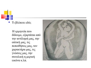  Τι βλέπετε εδώ;
Η ερμηνεία που
δίδουμε, εξαρτάται από
την αντίληψή μας, την
οπτική μας, τις
πεποιθήσεις μας, τον
χαρακτήρα μας, τις
γνώσεις μας, την
συνολική η μερική
εικόνα κ.λπ.
 