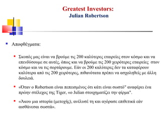 Greatest Investors:
Julian Robertson
 Αποφθέγματα:
 Σκοπός μας είναι να βρούμε τις 200 καλύτερες εταιρείες στον κόσμο και να
επενδύσουμε σε αυτές, όπως και να βρούμε τις 200 χειρότερες εταιρείες στον
κόσμο και να τις σορτάρουμε. Εάν οι 200 καλύτερες δεν τα καταφέρουν
καλύτερα από τις 200 χειρότερες, πιθανότατα πρέπει να ασχοληθείς με άλλη
δουλειά.
 «Όταν ο Robertson είναι πεπεισμένος ότι κάτι είναι σωστό" αναφέρει ένα
πρώην στέλεχος της Tiger, «ο Julian στοιχηματίζει την φίρμα".
 «Άκου μια ιστορία (μετοχής), ανέλυσέ τη και αγόρασε επιθετικά εάν
αισθάνεσαι σωστά».
 