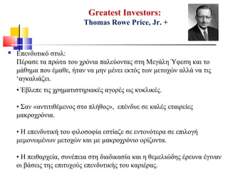 Greatest Investors:
Thomas Rowe Price, Jr. +
 Επενδυτικό στυλ:
Πέρασε τα πρώτα του χρόνια παλεύοντας στη Μεγάλη Ύφεση και το
μάθημα που έμαθε, ήταν να μην μένει εκτός των μετοχών αλλά να τις
‘αγκαλιάζει.
• Έβλεπε τις χρηματιστηριακές αγορές ως κυκλικές.
• Σαν «αντιτιθέμενος στο πλήθος», επένδυε σε καλές εταιρείες
μακροχρόνια.
• Η επενδυτική του φιλοσοφία εστίαζε σε εντονότερα σε επιλογή
μεμονωμένων μετοχών και με μακροχρόνιο ορίζοντα.
• Η πειθαρχεία, συνέπεια στη διαδικασία και η θεμελιώδης έρευνα έγιναν
οι βάσεις της επιτυχούς επενδυτικής του καριέρας.
 