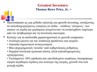  Πρωτοπόρησε με μια μέθοδο επιλογής και growth investing, εστιάζοντας
σε καλοδιαχειριζόμενες εταιρείες σε πεδία – κλάδους ‘γόνιμους’, των
οποίων τα κέρδη και μερίσματα αναμένονταν να αναπτυχθούν ταχύτερα
από τον πληθωρισμό και τη συνολική οικονομία.
 Κοίταζε για τα ακόλουθα χαρακτηριστικά σε growth companies:
• Ανώτερη έρευνα για την ανάπτυξη προϊόντων και αγορών.
• Απουσία σημαντικού ανταγωνισμού.
• Μια επιχειρηματική ‘ανοσία’ από κυβερνητικές ρυθμίσεις.
• Χαμηλά συνολικά εργατικά κόστη, αλλά καλοπληρωμένους
εργαζόμενους.
• Τουλάχιστον 10% απόδοση στο επενδεδυμένο κεφάλαιο, διατηρήσιμα
υψηλά περιθώρια κέρδους και ανώτερο της αγοράς, growth στα ανά
μετοχή κέρδη.
Greatest Investors:
Thomas Rowe Price, Jr. +
 