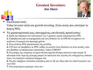 Greatest Investors:
Jim Slater
 Επενδυτικό στυλ:
Value investor αλλά και growth investing. Είναι αυτός που επινόησε το
δείκτη PEG.
 Τα χαρακτηριστικά μιας επιτυχημένης επενδυτικής προσέγγισης:
1. Κατά την διάρκεια των τελευταίων 2 με 3 χρόνων, ρεκόρ αυξανόμενων EPS.
2. Επιβεβαίωση από το management και τους brokers ότι τα EPS θα συνεχίσουν να
αυξάνουν δυναμικά στα προσεχή χρόνια.
3. Ένας δείκτης PEG χαμηλότερος της μονάδος.
4. CFS που να υπερβαίνει τα EPS, καθώς το ρευστό είναι δύσκολο να είναι ψευδές, κάτι
που βοηθάει να αποφύγουμε κακοτοπιές, τύπου ENRON*.
5. Οι μετοχές της εταιρείας να έχουν θετική σχετική δύναμη απέναντι στην αγορά. Η
αδυναμία στην τιμή της μετοχής μπορεί να οφείλεται στο γεγονός ότι ενδεχομένως κάποιοι
λίγοι, να γνωρίζουν ορισμένα άσχημα νέα.
6. Να μην υπάρχουν ουσιώδεις πωλήσεις από το ΔΣ και ιδίως από τον chief executive και
τον CEO.
7. Ένα αυξανόμενο μέρισμα, είναι συν.
 