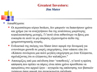 Greatest Investors:
Jim Slater
 Αποφθέγματα:
 Οι περισσότεροι κύριοι brokers, δεν μπορούν να δαπανήσουν χρόνο
και χρήμα για να αναζητήσουν δια της αναλύσεως μικρότερης
κεφαλαιοποίησης μετοχές. Γι’αυτό είναι πιθανότερο να βρεις μια
ευκαιρία σε αυτό το μη επαρκώς εξερευνημένο πεδίο της
χρηματιστηριακής αγοράς.
 Ενδεικτικό της σκέψης του Slater όσον αφορά την δυναμική για
εντονότερο growth σε μικρές επιχειρήσεις, όταν κάποτε είπε ότι
«Κάποτε συνέκρινα μια πολύ μεγάλη επιχείρηση με έναν Ελέφαντα,
σχολιάζοντας ότι οι ελέφαντες δεν καλπάζουν."
 Αποκομίζεις από μια επένδυση όταν ‘τοποθετείς’, γι’αυτό η πρώτη
απόφαση που πρέπει να πάρεις είναι πόσο χρόνο προτίθεσαι να
αφιερώσεις στο αρχικό έργο – αγγαρεία της απόκτησης των βασικών
 