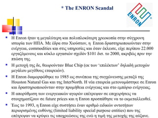 * The ENRON Scandal
 Η Enron ήταν η μεγαλύτερη και πολυπλοκότερη χρεοκοπία στην σύγχρονη
ιστορία των ΗΠΑ. Με έδρα στο Χιούστον, η Enron δραστηριοποιούνταν στην
ενέργεια, commodities και στις υπηρεσίες και όταν έκλεισε, είχε περίπου 22.000
εργαζόμενους και κύκλο εργασιών σχεδόν $101 δισ. το 2000, ακριβώς πριν την
πτώση της.
 Η μετοχή της δε, θεωρούνταν Blue Chip (εκ των ‘επιλέκτων’ δηλαδή μετοχών
μεγάλου μεγέθους εταιρειών).
 Η Enron διαμορφώθηκε το 1985 ως συνέπεια της συγχώνευσης μεταξύ της
Houston Natural Gas και της InterNorth. Η νέα εταιρεία μετονομάστηκε σε Enron
και δραστηριοποιούνταν στην προμήθεια ενέργειας και στο εμπόριο ενέργειας.
 Η απορύθμιση των ενεργειακών αγορών επέτρεψαν σε επιχειρήσεις να
στοιχηματίζουν σε future prices και η Enron προσπάθησε να το εκμεταλλευθεί.
 Έως το 1993, η Enron είχε συστήσει έναν αριθμό ειδικών οντοτήτων
περιορισμένης ευθύνης (limited liability special purpose entities) που της
επέτρεψαν να κρύψει τις υποχρεώσεις της ενώ η τιμή της μετοχής της αύξανε.
 