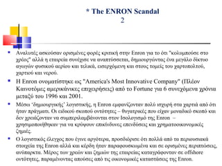 * The ENRON Scandal
2
 Αναλυτές ασκούσαν ορισμένες φορές κριτική στην Enron για το ότι "κολυμπούσε στο
χρέος" αλλά η εταιρεία συνέχισε να αναπτύσσεται, δημιουργώντας ένα μεγάλο δίκτυο
αγωγών φυσικού αερίου και τελικά, εισερχόμενη και στους τομείς του χαρτοπολτού,
χαρτιού και νερού.
 Η Enron ονοματίστηκε ως "America's Most Innovative Company" (Πλέον
Καινοτόμες αμερικάνικες επιχειρήσεις) από το Fortune για 6 συνεχόμενα χρόνια
μεταξύ του 1996 και 2001.
 Μέσω ‘δημιουργικής’ λογιστικής, η Enron εμφανίζονταν πολύ ισχυρή στα χαρτιά από ότι
ήταν πράγματι. Οι ειδικού σκοπού οντότητες – θυγατρικές που είχαν μοναδικό σκοπό και
δεν χρειάζονταν να συμπεριλαμβάνονται στον Ισολογισμό της Enron –
χρησιμοποιήθηκαν για να κρύψουν επικίνδυνες επενδύσεις και χρηματοοικονομικές
ζημιές.
 Ο λογιστικός έλεγχος που έγινε αργότερα, προσδιόρισε ότι πολλά από τα περιουσιακά
στοιχεία της Enron αλλά και κέρδη ήταν παραφουσκωμένα και σε ορισμένες περιπτώσεις,
ανύπαρκτα. Μέρος των χρεών και ζημιών της εταιρείας καταγράφονταν σε offshore
οντότητες, παραμένοντας απούσες από τις οικονομικές καταστάσεις της Enron.
 