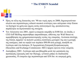 * The ENRON Scandal
3
 Προς τα τέλη της δεκαετίας του ΄90 και νωρίς προς το 2000, δημιουργούνταν
ολοένα και περισσότερες ειδικού σκοπού οντότητες που επέτρεπαν στην Enron
να διατηρεί τα χρέη και ζημιές εκτός ισολογισμού της, φουσκώνοντας
παράλληλα τα περιουσιακά της στοιχεία.
 Τον Αύγουστο του 2001, αφού η εταιρεία υπερέβη τα $100 δισ. σε έσοδα, ο
CEO Jeff Skilling παραιτήθηκε απροσδόκητα, ωθώντας την Wall Street σε
αμφισβήτηση της χρηματοοικονομικής υγείας της εταιρείας. Ανώτατα στελέχη
της Enron, άρχισαν να πωλούν μεγάλες ποσότητες μετοχών της και η μετοχή
της κατέρρεε, από τα υψηλά των περίπου $90.00 ανά μετοχή, κατήλθε σε
λιγότερο από ένα δολάριο. Η Αμερικάνικη Επιτροπή Κεφαλαιαγοράς
(Securities and Exchange Commission -SEC) άρχισε έρευνα στην εταιρεία.
 Δεκέμβριος 2001: Λιγότερο από μια βδομάδα μετά την ματαίωση της
προσφοράς εξαγοράς από την Dynegy, η Enron μπήκε σε διαδικασία
χρεοκοπίας. Η εταιρεία είχε περισσότερα από $38 δισ. σε εκκρεμή χρέη.
 