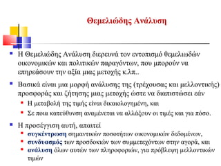 Θεμελιώδης Ανάλυση
 Η Θεμελιώδης Ανάλυση διερευνά τον εντοπισμό θεμελιωδών
οικονομικών και πολιτικών παραγόντων, που μπορούν να
επηρεάσουν την αξία μιας μετοχής κ.λπ..
 Βασικά είναι μια μορφή ανάλυσης της (τρέχουσας και μελλοντικής)
προσφοράς και ζήτησης μιας μετοχής ώστε να διαπιστώσει εάν
 Η μεταβολή της τιμής είναι δικαιολογημένη, και
 Σε ποια κατεύθυνση αναμένεται να αλλάξουν οι τιμές και για πόσο.
 Η προσέγγιση αυτή, απαιτεί
 συγκέντρωση σημαντικών ποσοτήτων οικονομικών δεδομένων,
 συνδυασμός των προσδοκιών των συμμετεχόντων στην αγορά, και
 ανάλυση όλων αυτών των πληροφοριών, για πρόβλεψη μελλοντικών
τιμών
 