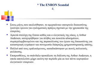 * The ENRON Scandal
4.
 Στους μήνες που ακολούθησαν, το αμερικάνικο υπουργείο δικαιοσύνης
ξεκίνησε έρευνα για εγκληματικές πράξεις σχετικά με την χρεοκοπία της
εταιρείας.
 Αρκετά στελέχη της Enron καθώς και ο ελεγκτικός της οίκος, η Arthur
Andersen, κατηγορήθηκαν για πλήθος και ποικιλία αδικημάτων,
συμπεριλαμβανομένου και της παρακώλυσης του έργου της δικαιοσύνης για
καταστροφή εγγράφων και συνομωσία διάπραξης χρηματιστηριακής απάτης.
 Πολλοί από τους εμπλεκόμενους, καταδικάστηκαν με ποινές πολυετούς
φυλάκισης.
 Επιπροσθέτως, το σκάνδαλο προκάλεσε τη διάλυση της Arthur Andersen, η
οποία αποτελούσε μέχρι εκείνη την περίοδο μία εκ των πέντε κορυφαίων
ελεγκτικών εταιρειών.
 