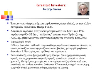 Greatest Investors:
George Soros
 Ίσως ο γνωστότερος σήμερα κερδοσκόπος (speculator), εκ των πλέον
δυναμικών επενδυτών Hedge Funds.
 Απέκτησε τεράστια αναγνωρισιμότητα όταν τον Σεπτ. του 1992
κέρδισε σχεδόν $2 δισ., ‘παίζοντας’ ενάντια στην Τράπεζα της
Αγγλίας, επιτυγχάνοντας στην υποτίμηση της αγγλικής Στερλίνας.
 Επενδυτικό στυλ:
Ο Soros θεωρείται αυθεντία στην αντίληψη ευρέων οικονομικών τάσεων, τις
οποίες εντοπίζει και στοιχηματίζει σε αυτές βαρέως, με υψηλή μόχλευση·
θεωρείται killer κυρίως στα ομόλογα και νομίσματα.
 Σαν επενδυτής, είναι βραχυπρόθεσμος. Θεωρεί ότι οι χρηματιστηριακές
αγορές και οι χρηματοοικονομικές αγορές γενικότερα μπορεί να είναι
χαοτικές: Οι τιμές στις μετοχές και στα νομίσματα εξαρτώνται από τους
επενδυτές και traders που είναι άνθρωποι. Όλοι αυτοί, επαγγελματίες ή μη,
ενεργούν συχνά με το συναίσθημα, παρά με τη λογική.
 