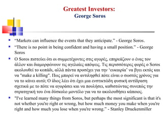 Greatest Investors:
George Soros
 “Markets can influence the events that they anticipate.” - George Soros.
 “There is no point in being confident and having a small position.” - George
Soros
 Ο Soros πιστεύει ότι οι συμμετέχοντες στις αγορές, επηρεάζουν ο ένας τον
άλλον και διαμορφώνουν τις αγελαίες απόψεις. Τις περισσότερες φορές ο Soros
ακολουθεί το κοπάδι, αλλά πάντα προσέχει για την ‘ευκαιρία’ να βγει εκτός και
να "make a killing". Πως μπορεί να αντιληφθεί πότε είναι ο σωστός χρόνος για
να το κάνει αυτό; Ο ίδιος λέει ότι έχει μια ενστικτώδη φυσική αντίδραση
σχετικά με το πότε να αγοράσει και να πουλήσει, καθιστώντας συνεπώς την
στρατηγική του ένα δύσκολο μοντέλο για να το ακολουθήσει κάποιος.
 "I've learned many things from Soros, but perhaps the most significant is that it's
not whether you're right or wrong, but how much money you make when you're
right and how much you lose when you're wrong.” - Stanley Druckenmiller
 