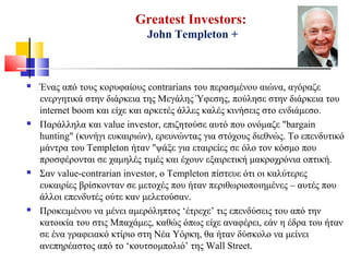 Greatest Investors:
John Templeton +
 Ένας από τους κορυφαίους contrarians του περασμένου αιώνα, αγόραζε
ενεργητικά στην διάρκεια της Μεγάλης Ύφεσης, πούλησε στην διάρκεια του
internet boom και είχε και αρκετές άλλες καλές κινήσεις στο ενδιάμεσο.
 Παράλληλα και value investor, επιζητούσε αυτό που ονόμαζε "bargain
hunting" (κυνήγι ευκαιριών), ερευνώντας για στόχους διεθνώς. Το επενδυτικό
μάντρα του Templeton ήταν "ψάξε για εταιρείες σε όλο τον κόσμο που
προσφέρονται σε χαμηλές τιμές και έχουν εξαιρετική μακροχρόνια οπτική.
 Σαν value-contrarian investor, ο Templeton πίστευε ότι οι καλύτερες
ευκαιρίες βρίσκονταν σε μετοχές που ήταν περιθωριοποιημένες – αυτές που
άλλοι επενδυτές ούτε καν μελετούσαν.
 Προκειμένου να μένει αμερόληπτος ‘έτρεχε’ τις επενδύσεις του από την
κατοικία του στις Μπαχάμες, καθώς όπως είχε αναφέρει, εάν η έδρα του ήταν
σε ένα γραφειακό κτίριο στη Νέα Υόρκη, θα ήταν δύσκολο να μείνει
ανεπηρέαστος από το ‘κουτσομπολιό’ της Wall Street.
 