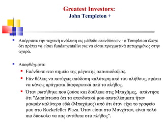 Greatest Investors:
John Templeton +
 Απέρριπτε την τεχνική ανάλυση ως μέθοδο επενδύσεων · ο Templeton έλεγε
ότι πρέπει να είσαι fundamentalist για να είσαι πραγματικά πετυχημένος στην
αγορά.
 Αποφθέγματα:
 Επένδυσε στο σημείο της μέγιστης απαισιοδοξίας.
 Εάν θέλεις να πετύχεις απόδοση καλύτερη από του πλήθους, πρέπει
να κάνεις πράγματα διαφορετικά από το πλήθος.
 Όταν ρωτήθηκε που ζούσε και δούλευε στις Μπαχάμες, απάντησε
ότι "Διαπίστωσα ότι τα επενδυτικά μου αποτελέσματα ήταν
μακράν καλύτερα εδώ (Μπαχάμες) από ότι όταν είχα το γραφείο
μου στο Rockefeller Plaza. Όταν είσαι στο Μανχάταν, είναι πολύ
πιο δύσκολο να πας αντίθετα στο πλήθος".
 