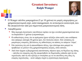 Greatest Investors:
Ralph Wanger
 Ο Wanger επένδυε μακροχρόνια (5 με 10 χρόνια) σε μικρές επιχειρήσεις με
χρηματοοικονομική ισχύ, καλό management, σε αντικείμενα κατανοητά, που
θα επωφελούνταν από μια σημαντική μακροοικονομική τάση.
 Αποφθέγματα:
 Μια περιοχή ελκυστικών επενδύσεων πρέπει να έχει ευνοϊκά χαρακτηριστικά που
να διαρκέσουν 5 χρόνια ή περισσότερο.
 Οι πιθανότητες είναι, ότι τα πράγματα έχουν αλλάξει τόσο πολύ, που οτιδήποτε
σου απέφερε επιτυχία 30 χρόνια πριν, δεν δουλεύει πλέον. Εάν εστιάσεις σε
μικρότερες εταιρείες, βελτιώνεις τις πιθανότητες να πιάσεις το επόμενο ‘κύμα’.
 Εάν πιστεύεις ότι εσύ ή οποιοσδήποτε άλλος, έχει σύστημα που μπορεί να
προβλέψει το μέλλον στις χρηματιστηριακές αγορές, είστε αστείοι.
 Από όταν άρχισε η βιομηχανική επανάσταση, πήγαινε προς τα θεμέλια της τάσης
– επένδυε σε εταιρείες που θα επωφεληθούν σε θεμελιώδες επίπεδο από τη νέα
τεχνολογία, από τη νέα εξέλιξη εν συγκρίσει με το να επενδύεις στις ίδιες τις
εταιρίες τεχνολογίας – αυτό υπήρξε συχνά η εξυπνότερη στρατηγική.
 