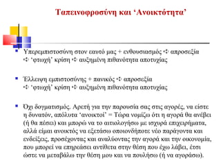  Υπερεμπιστοσύνη στον εαυτό μας + ενθουσιασμός απροσεξία➪
‘φτωχή’ κρίση αυξημένη πιθανότητα αποτυχίας➪ ➪
 Έλλειψη εμπιστοσύνης + πανικός απροσεξία➪
‘φτωχή’ κρίση αυξημένη πιθανότητα αποτυχίας➪ ➪
 Όχι δογματισμός. Αρετή για την παρουσία σας στις αγορές, να είστε
η δυνατόν, απόλυτα ‘ανοικτοί’ = Τώρα νομίζω ότι η αγορά θα ανέβει
(ή θα πέσει) και μπορώ να το αιτιολογήσω με ισχυρά επιχειρήματα,
αλλά είμαι ανοικτός να εξετάσω οποιονδήποτε νέο παράγοντα και
ενδείξεις, προσέχοντας και αναλύοντας την αγορά και την οικονομία,
που μπορεί να επηρεάσει αντίθετα στην θέση που έχω λάβει, έτσι
ώστε να μεταβάλω την θέση μου και να πουλήσω (ή να αγοράσω).
Ταπεινοφροσύνη και ‘Ανοικτότητα’
 