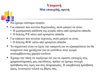 Υπομονή
Μια επικερδής αρετή
 Να έχουμε σύστημα αγορών.
 Για κάποιον που κινείται θεμελιωδώς, αυτό μπορεί να είναι:
• Η μερισματική απόδοση της αγοράς πάνω από ορισμένα επίπεδα
• Ο δείκτης P/E κάτω από ορισμένα επίπεδα
 Για κάποιον που κινείται τεχνικώς, αυτό μπορεί να είναι:
• Ο δείκτης ROC κάτω από ορισμένα επίπεδα
 Το σημαντικό είναι να έχετε την υπομονή για να εξασφαλίσετε ότι θα
αναμένετε όσο χρειάζεται για να εισέλθετε στην αγορά
αναλαμβάνοντας χαμηλό κίνδυνο.
 Έχουμε την τάση να νομίζουμε ότι για να είμαστε επιτυχείς στις
χρηματιστηριακές μας επενδύσεις, πρέπει να έχουμε συνεχή
πρόσβαση στις τιμές και στις πληροφορίες. Η υπερβολική πρόσβαση
όμως, λειτουργεί τελικά εις βάρος σας.
 