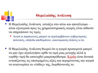Θεμελιώδης Ανάλυση
 H Θεμελιώδης Ανάλυση εστιάζει στο αίτιο και αποτέλεσμα –
αίτια εξωτερικά προς τις χρηματιστηριακές αγορές είναι πιθανόν
να επηρεάσουν τις τιμές.
 Αυτοί οι παράγοντες μπορεί να περιλαμβάνουν κυβερνητικές
πολιτικές, επίπεδα αποθεμάτων, οικονομικούς δείκτες κ.λπ.
 H Θεμελιώδης Ανάλυση θεωρεί ότι η αγορά προσωρινά μπορεί
να μην έχει αξιολογήσει ορθά τη τιμή μιας μετοχής αλλά η
«ορθή» τιμή θα επιτευχθεί μακροπρόθεσμα. Κέρδη είναι δυνατά
εντοπίζοντας τις υποτιμημένες αξίες και περιμένοντας την αγορά
να αναγνωρίσει το «λάθος» της, διορθώνοντάς το.
 