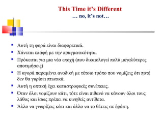 This Time it’s Different
… no, it’s not…
 Αυτή τη φορά είναι διαφορετικά.
 Χάνεται επαφή με την πραγματικότητα.
 Πρόκειται για μια νέα εποχή (που δικαιολογεί πολύ μεγαλύτερες
αποτιμήσεις)
 Η αγορά παραμένει ανοδική με τέτοιο τρόπο που νομίζεις ότι ποτέ
δεν θα γυρίσει πτωτικά.
 Αυτή η οπτική έχει καταστροφικές συνέπειες.
 Όταν όλοι νομίζουν κάτι, τότε είναι πιθανό να κάνουν όλοι τους
λάθος και ίσως πρέπει να κινηθείς αντίθετα.
 Άλλο να γνωρίζεις κάτι και άλλο να το θέτεις σε δράση.
 
