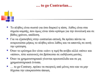 … to go Contrarian…
 Το πλήθος είναι σωστό για όσο διαρκεί η τάση. Λάθος είναι στα
σημεία καμπής, που όμως είναι τόσο κρίσιμα για την συνολική και σε
βάθος χρόνου, απόδοση.
 Για να εξασκηθείς στην contrarian οπτική, θα πρέπει πάντα να
αναρωτιέσαι μήπως το πλήθος κάνει λάθος και να απαντάς σε αυτή
την ερώτηση.
 Όταν το ερώτημα δεν είναι «εάν» η τιμή θα ανέβει αλλά «πότε» και
«πόσο», τότε κατανοείς ότι βρίσκεσαι σε εκδήλωση μανίας.
 Όταν τα χρηματιστηριακά γίνονται πρωτοσέλιδα και σε μη
χρηματιστηριακά έντυπα.
 … to go Contrary, πρέπει να σκεφτείς από μόνος σου και να μην
δέχεσαι την επικρατούσα άποψη.
 