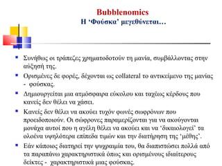 Bubblenomics
Η ‘Φούσκα’ μεγεθύνεται…
 Συνήθως οι τράπεζες χρηματοδοτούν τη μανία, συμβάλλοντας στην
αύξησή της.
 Ορισμένες δε φορές, δέχονται ως collateral το αντικείμενο της μανίας
- φούσκας.
 Δημιουργείται μια ατμόσφαιρα εύκολου και ταχέως κέρδους που
κανείς δεν θέλει να χάσει.
 Κανείς δεν θέλει να ακούει τυχόν φωνές σωφρόνων που
προειδοποιούν. Οι σώφρονες παραμερίζονται για να ακούγονται
μονάχα αυτοί που η αγέλη θέλει να ακούει και να ‘δικαιολογεί’ τα
ολοένα υψηλότερα επίπεδα τιμών και την διατήρηση της ‘μέθης’.
 Εάν κάποιος διατηρεί την ψυχραιμία του, θα διαπιστώσει πολλά από
τα παραπάνω χαρακτηριστικά όπως και ορισμένους ιδιαίτερους
δείκτες - χαρακτηριστικά μιας φούσκας.
 