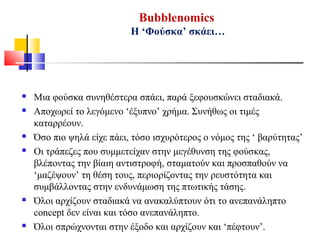 Bubblenomics
Η ‘Φούσκα’ σκάει…
 Μια φούσκα συνηθέστερα σπάει, παρά ξεφουσκώνει σταδιακά.
 Αποχωρεί το λεγόμενο ‘έξυπνο’ χρήμα. Συνήθως οι τιμές
καταρρέουν.
 Όσο πιο ψηλά είχε πάει, τόσο ισχυρότερος ο νόμος της ‘ βαρύτητας’
 Οι τράπεζες που συμμετείχαν στην μεγέθυνση της φούσκας,
βλέποντας την βίαιη αντιστροφή, σταματούν και προσπαθούν να
‘μαζέψουν’ τη θέση τους, περιορίζοντας την ρευστότητα και
συμβάλλοντας στην ενδυνάμωση της πτωτικής τάσης.
 Όλοι αρχίζουν σταδιακά να ανακαλύπτουν ότι το ανεπανάληπτο
concept δεν είναι και τόσο ανεπανάληπτο.
 Όλοι σπρώχνονται στην έξοδο και αρχίζουν και ‘πέφτουν’.
 