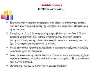 Bubblenomics
Η ‘Φούσκα’ σκάει…
 Έρχονται στην επιφάνεια σχήματα που είχαν να κάνουν με απάτες
από την προηγούμενη φάση της υπερβολικής ευφορίας. Πλήττεται η
εμπιστοσύνη.
 Συνήθως μετά από έντονη πτώση, παρεμβαίνει με τον ένα ή άλλον
τρόπο η κυβέρνηση που απλώς ανακόπτει την πτωτική κίνηση.
Αυτή είναι ίσως και η τελευταία ευκαιρία να σώσει κάποιος που δεν
έχει βγει ταχύτερα, ότι μπορεί να σώσει.
 Μετά την όποια κρατική παρέμβαση, η πτώση συνεχίζεται, συνήθως
με αρκετή χρονική διάρκεια.
 Από την κατάσταση του να θέλει να αγοράσει όλος ο κόσμος, έχουμε
περάσει στο ότι κανείς δεν ενδιαφέρεται να αγοράσει. Η εμπιστοσύνη
έχει πληγεί άσχημα.
 Οι ‘πληγές’ παίρνουν πολύ χρόνο να επουλωθούν.
 