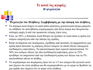 Τι κινεί τις αγορές;
Η ψυχολογία
 Ψυχολογία του Πλήθους: Συμβιβασμός με την άποψη του πλήθους.
 Το πείραμα αυτό δείχνει το κατά πόσο απολύτως φυσιολογικά άτομα μπορούν
να ωθηθούν σε ασυνήθιστες συμπεριφορές από άλλα άτομα που θεωρούνται
επίσημες αρχές ή από την ομοφωνία γνώμης γύρω τους.
 Έτσι, το 1951, o Solomon Asch θέλησε να εξετάσει το κατά πόσο η κρίση του
ατόμου επηρεάζεται από την άποψη της ομάδας.
 Κατά τη διάρκεια του πειράματος, ζητήθηκε από φοιτητές να σχηματίσουν μια
κρίση αφού άκουσαν τις απόψεις άλλων ατόμων τα οποία έδιναν εσκεμμένα
λανθασμένες απαντήσεις. Τα αποτελέσματα ήταν αρκετά αποκαλυπτικά. Το
50% των ατόμων έδωσε την ίδια λανθασμένη απάντηση, μόνο το 25%
αρνήθηκε να επηρεαστεί από την λανθασμένη κρίση των άλλων και το 5%
ακολουθούσε πάντα το πλήθος.
 Το συμπέρασμα του πειράματος ήταν ότι το 1/3 των ατόμων θα αγνοούν αυτό
που ξέρουν ότι είναι αλήθεια και θα συμπορευθούνε με το ψέμα αν βρεθούν σε
μια ομάδα που επιμένει ότι το ψέμα είναι αλήθεια.
 