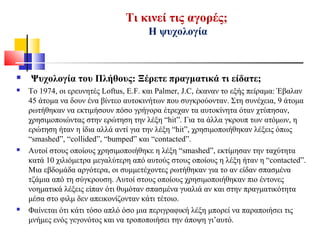 Τι κινεί τις αγορές;
Η ψυχολογία
 Ψυχολογία του Πλήθους: Ξέρετε πραγματικά τι είδατε;
 Το 1974, οι ερευνητές Loftus, E.F. και Palmer, J.C, έκαναν το εξής πείραμα: Έβαλαν
45 άτομα να δουν ένα βίντεο αυτοκινήτων που συγκρούονταν. Στη συνέχεια, 9 άτομα
ρωτήθηκαν να εκτιμήσουν πόσο γρήγορα έτρεχαν τα αυτοκίνητα όταν χτύπησαν,
χρησιμοποιώντας στην ερώτηση την λέξη “hit”. Για τα άλλα γκρουπ των ατόμων, η
ερώτηση ήταν η ίδια αλλά αντί για την λέξη “hit”, χρησιμοποιήθηκαν λέξεις όπως
“smashed”, “collided”, “bumped” και “contacted”.
 Αυτοί στους οποίους χρησιμοποιήθηκε η λέξη “smashed”, εκτίμησαν την ταχύτητα
κατά 10 χιλιόμετρα μεγαλύτερη από αυτούς στους οποίους η λέξη ήταν η “contacted”.
Μια εβδομάδα αργότερα, οι συμμετέχοντες ρωτήθηκαν για το αν είδαν σπασμένα
τζάμια από τη σύγκρουση. Αυτοί στους οποίους χρησιμοποιήθηκαν πιο έντονες
νοηματικά λέξεις είπαν ότι θυμόταν σπασμένα γυαλιά αν και στην πραγματικότητα
μέσα στο φιλμ δεν απεικονίζονταν κάτι τέτοιο.
 Φαίνεται ότι κάτι τόσο απλό όσο μια περιγραφική λέξη μπορεί να παραποιήσει τις
μνήμες ενός γεγονότος και να τροποποιήσει την άποψη γι’αυτό.
 