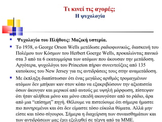 Τι κινεί τις αγορές;
Η ψυχολογία
 Ψυχολογία του Πλήθους: Μαζική υστερία.
 Το 1938, ο George Orson Wells μετέδωσε ραδιοφωνικώς, διασκευή του
Πολέμου των Κόσμων του Herbert Goerge Wells, προκαλώντας πανικό
στα 3 από τα 6 εκατομμύρια των ατόμων που άκουσαν την μετάδοση.
Αργότερα, ψυχολόγοι του Princeton πήραν συνεντεύξεις από 135
κατοίκους του New Jersey για τις αντιδράσεις τους στην αναμετάδοση.
 Με έκπληξη διαπίστωσαν ότι ένας μεγάλος αριθμός τρομαγμένων
ατόμων δεν μπήκαν καν στον κόπο να εξακριβώσουν την αξιοπιστία
όσων άκουγαν και μερικοί από αυτούς με υψηλή μόρφωση, πίστεψαν
ότι ήταν αλήθεια μόνο και μόνο επειδή ακουγόταν από το ράδιο, άρα
από μια “επίσημη” πηγή. Θέλουμε να πιστεύουμε ότι σήμερα ήμαστε
πιο πονηρεμένοι και ότι δεν είμαστε τόσο εύκολα θύματα. Αλλά μην
είστε και τόσο σίγουροι. Σήμερα η διαχείριση των συναισθημάτων και
των αντιδράσεων μας έχει εξελιχθεί σε τέχνη από τα ΜΜΕ.
 