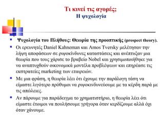Τι κινεί τις αγορές;
Η ψυχολογία
 Ψυχολογία του Πλήθους: Θεωρία της προοπτικής (prospect theory).
 Οι ερευνητές Daniel Kahneman και Amos Tversky μελέτησαν την
λήψη αποφάσεων σε ριψοκίνδυνες καταστάσεις και ανέπτυξαν μια
θεωρία που τους χάρισε το βραβείο Nobel και χρησιμοποιήθηκε για
να αναπτυχθούν οικονομικά μοντέλα προβλέψεων και επηρέασε τις
εκστρατείες marketing των εταιρειών.
 Με μια φράση, η θεωρία λέει ότι έχουμε την παράλογη τάση να
είμαστε λιγότερο πρόθυμοι να ριψοκινδυνεύουμε με τα κέρδη παρά με
τις απώλειες.
 Αν πάρουμε για παράδειγμα το χρηματιστήριο, η θεωρία λέει ότι
είμαστε έτοιμοι να πουλήσουμε γρήγορα όταν κερδίζουμε αλλά όχι
όταν χάνουμε.
 