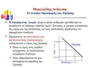  Η Ζήτηση στην Αγορά: Δείχνει πόσοι άνθρωποι προτίθενται να
αγοράσουν σε διάφορα επίπεδα τιμών. Συνεπώς, η ζήτηση συναρτάται
της τιμής και της ποσότητας, με τους υπόλοιπους παράγοντες να
παραμένουν σταθεροί.
Θεμελιώδης Ανάλυση:
Το πλαίσιο Προσφοράς και Ζήτησης
 Σύμφωνα με τα οικονομικά της
καταναλωτικής συμπεριφοράς,
εκδηλώνεται ο νόμος της ζήτησης:
 Όταν οι τιμές ενός αγαθού
ανέρχονται, οι καταναλωτές
αγοράζουν λιγότερο
 Έτσι οδηγούμαστε σε μια
κατερχόμενη καμπύλη της
ζήτησης
 