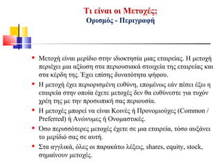 Τι είναι οι Μετοχές;
Ορισμός - Περιγραφή
 Μετοχή είναι μερίδιο στην ιδιοκτησία μιας εταιρείας. Η μετοχή
περιέχει μια αξίωση στα περιουσιακά στοιχεία της εταιρείας και
στα κέρδη της. Έχει επίσης δυνατότητα ψήφου.
 Η μετοχή έχει περιορισμένη ευθύνη, επομένως εάν πέσει έξω η
εταιρεία στην οποία έχετε μετοχές δεν θα ευθύνεστε για τυχόν
χρέη της με την προσωπική σας περιουσία.
 Η μετοχές μπορεί να είναι Κοινές ή Προνομιούχες (Common /
Preferred) ή Ανώνυμες ή Ονομαστικές.
 Όσο περισσότερες μετοχές έχετε σε μια εταιρεία, τόσο αυξάνει
το μερίδιό σας σε αυτή.
 Στα αγγλικά, όλες οι παρακάτω λέξεις, shares, equity, stock,
σημαίνουν μετοχές.
 