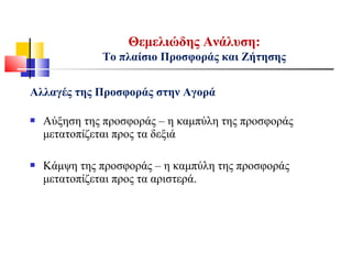 Αλλαγές της Προσφοράς στην Αγορά
 Αύξηση της προσφοράς – η καμπύλη της προσφοράς
μετατοπίζεται προς τα δεξιά
 Κάμψη της προσφοράς – η καμπύλη της προσφοράς
μετατοπίζεται προς τα αριστερά.
Θεμελιώδης Ανάλυση:
Το πλαίσιο Προσφοράς και Ζήτησης
 