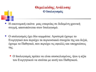 Θεμελιώδης Ανάλυση:
Ο Ισολογισμός
 Η οικονομική εικόνα μιας εταιρείας σε δεδομένη χρονική
στιγμή, αποτυπώνεται στον Ισολογισμό.
 Ο ισολογισμός έχει δύο κομμάτια: Αριστερά έχουμε το
Ενεργητικό που περιέχει τα περιουσιακά στοιχεία της και δεξιά,
έχουμε το Παθητικό, που περιέχει τις οφειλές και υποχρεώσεις
της.
 Ο Ισολογισμός πρέπει να είναι ισοσκελισμένος, ήτοι η αξία
του Ενεργητικού να ισούται με αυτή του Παθητικού.
 