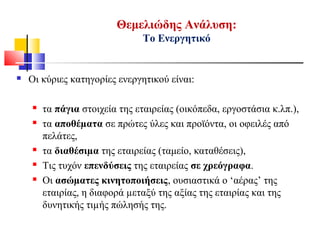  Οι κύριες κατηγορίες ενεργητικού είναι:
 τα πάγια στοιχεία της εταιρείας (οικόπεδα, εργοστάσια κ.λπ.),
 τα αποθέµατα σε πρώτες ύλες και προϊόντα, οι οφειλές από
πελάτες,
 τα διαθέσιµα της εταιρείας (ταμείο, καταθέσεις),
 Τις τυχόν επενδύσεις της εταιρείας σε χρεόγραφα.
 Οι ασώµατες κινητοποιήσεις, ουσιαστικά ο ‘αέρας’ της
εταιρίας, η διαφορά µεταξύ της αξίας της εταιρίας και της
δυνητικής τιµής πώλησής της.
Θεμελιώδης Ανάλυση:
Το Ενεργητικό
 