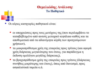 Θεμελιώδης Ανάλυση:
Το Παθητικό
 Οι κύριες κατηγορίες παθητικού είναι:
 οι υποχρεώσεις προς τους µετόχους της (που περιλαµβάνει το
καταβεβληµένο από αυτούς µετοχικό κεφάλαιο καθώς και τα
αποθεµατικά από τα αδιανέµητα κέρδη των προηγούµενων
χρήσεων),
 τα µακροπρόθεσµα χρέη της εταιρείας προς τρίτους (και αφορά
χρέη διάρκειας µεγαλύτερης του έτους, για παράδειγµα η
έκδοση οµολόγου µεγάλης διάρκειας),
 τα βραχυπρόθεσµα χρέη της εταιρείας προς τρίτους (διάρκειας
συνήθως µικρότερης του έτους), όπως από δανεισμό, προς
ασφαλιστικά ταμεία κ.ά.
 