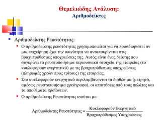 Αριθµοδείκτης Ρευστότητας:
 Ο αριθµοδείκτης ρευστότητας χρησιµοποιείται για να προσδιοριστεί αν
µια επιχείρηση έχει την ικανότητα να ανταποκρίνεται στις
βραχυπρόθεσµες υποχρεώσεις της. Αυτός είναι ένας δείκτης που
συγκρίνει τα ρευστοποιήσιµα περιουσιακά στοιχεία της εταιρείας (το
κυκλοφορούν ενεργητικό) µε τις βραχυπρόθεσµες υποχρεώσεις
(πληρωµές χρεών προς τρίτους) της εταιρείας.
 Στο κυκλοφορούν ενεργητικό περιλαµβάνονται τα διαθέσιµα (µετρητά,
αµέσως ρευστοποιήσιµα χρεόγραφα), οι απαιτήσεις από τους πελάτες και
τα αποθέµατα προϊόντων.
 Ο αριθµοδείκτης Ρευστότητας ισούται µε:
Θεμελιώδης Ανάλυση:
Αριθμοδείκτες
 