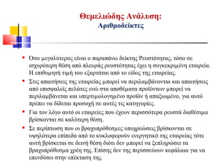  Όσο µεγαλύτερος είναι ο παραπάνω δείκτης Ρευστότητας, τόσο σε
ισχυρότερη θέση από πλευράς ρευστότητας έχει η συγκεκριµένη εταιρεία.
Η επιθυµητή τιµή του εξαρτάται από το είδος της εταιρείας.
 Στις απαιτήσεις της εταιρείας µπορεί να περιλαµβάνονται και απαιτήσεις
από επισφαλείς πελάτες ενώ στα αποθέµατα προϊόντων µπορεί να
περιλαµβάνεται και υπερτιµολογηµένο προϊόν ή απαξιωμένο, για αυτό
πρέπει να δίδεται προσοχή σε αυτές τις κατηγορίες.
 Για τον λόγο αυτό οι εταιρείες που έχουν περισσότερα ρευστά διαθέσιµα
βρίσκονται σε καλύτερη θέση.
 Σε περίπτωση που οι βραχυπρόθεσµες υποχρεώσεις βρίσκονται σε
υψηλότερα επίπεδα από το κυκλοφορούν ενεργητικό της εταιρείας τότε
αυτή βρίσκεται σε δεινή θέση διότι δεν µπορεί να ξεπληρώσει τα
βραχυπρόθεσµα χρέη της. Επίσης δεν της περισσεύουν κεφάλαια για να
επενδύσει στην επέκταση της.
Θεμελιώδης Ανάλυση:
Αριθμοδείκτες
 