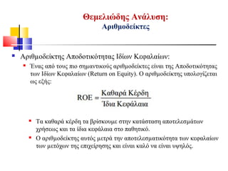Θεμελιώδης Ανάλυση:
Αριθμοδείκτες
 Αριθµοδείκτης Αποδοτικότητας Ιδίων Κεφαλαίων:
 Ένας από τους πιο σηµαντικούς αριθµοδείκτες είναι της Αποδοτικότητας
των Ιδίων Κεφαλαίων (Return on Equity). Ο αριθµοδείκτης υπολογίζεται
ως εξής:
 Τα καθαρά κέρδη τα βρίσκουμε στην κατάσταση αποτελεσµάτων
χρήσεως και τα ίδια κεφάλαια στο παθητικό.
 Ο αριθµοδείκτης αυτός µετρά την αποτελεσµατικότητα των κεφαλαίων
των µετόχων της επιχείρησης και είναι καλό να είναι υψηλός.
 