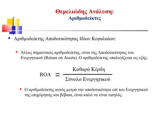 Θεμελιώδης Ανάλυση:
Αριθμοδείκτες
 Αριθµοδείκτης Αποδοτικότητας Ιδίων Κεφαλαίων:
 Άλλος σημαντικός αριθμοδείκτης, είναι της Αποδοτικότητας του
Ενεργητικού (Return on Assets). Ο αριθµοδείκτης υπολογίζεται ως εξής:
 Ο αριθµοδείκτης αυτός µετρά την αποδοτικότητα επί του Ενεργητικού
της επιχείρησης και βέβαια, είναι καλό να είναι υψηλός.
 